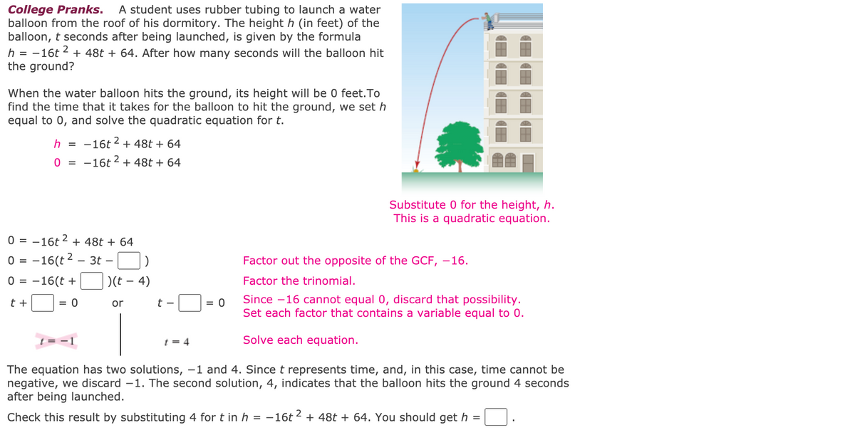 ### College Pranks: Calculating the Time for a Water Balloon to Hit the Ground

A student uses rubber tubing to launch a water balloon from the roof of his dormitory. The height \( h \) (in feet) of the balloon, \( t \) seconds after being launched, is given by the formula 
\[ h = -16t^2 + 48t + 64. \] 
After how many seconds will the balloon hit the ground?

To find out when the water balloon hits the ground, we need to determine when the height \( h \) will be 0 feet. So, we set \( h \) equal to 0 and solve the quadratic equation for \( t \).

#### Step-by-Step Solution

1. **Set the height to 0** (because the balloon hits the ground when its height is 0):
   \[ h = -16t^2 + 48t + 64 \]
   \[ 0 = -16t^2 + 48t + 64 \]

2. **Factor the quadratic equation**:
   \[ 0 = -16(t^2 - 3t - 4) \]
   \[ 0 = -16(t + 1)(t - 4) \]

   - Factor out the opposite of the Greatest Common Factor (GCF), which is -16.
   - Factor the trinomial \( t^2 - 3t - 4 \).

3. **Solve for \( t \)** by setting each factor that contains a variable to 0:
   \[ t + 1 = 0 \quad \text{or} \quad t - 4 = 0 \]
   \[ t = -1 \quad \text{or} \quad t = 4 \]

4. **Interpret the solutions**:
   - Discard \( t = -1 \) because time cannot be negative.
   - The valid solution is \( t = 4 \), indicating that the balloon hits the ground 4 seconds after being launched.

#### Verification

Check this result by substituting \( t = 4 \) into the original height equation:
\[ h = -16(4)^2 + 48(4) + 64 \]
\[ h = -16(16) + 192 + 64 \]
\[ h = -256 + 192 + 64 \]
\[ h =