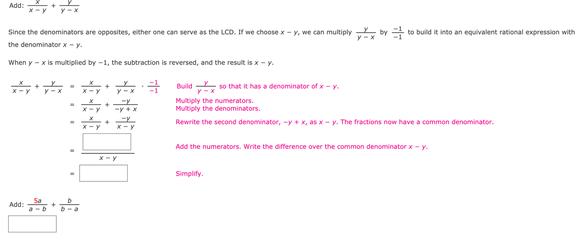 ### Adding Rational Expressions with Opposite Denominators

#### Example Problem:
Add: \( \frac{x}{x-y} + \frac{y}{y-x} \)

Since the denominators are opposites, either one can serve as the Least Common Denominator (LCD). If we choose \( x - y \), we can multiply \( \frac{y}{y - x} \) by \( \frac{-1}{-1} \) to build it into an equivalent rational expression with the denominator \( x - y \).

#### Step-by-Step Solution:
1. **Initial Expression**:
   \[
   \frac{x}{x-y} + \frac{y}{y-x}
   \]
   
2. **Equating Denominators**:
   Since the denominators are opposites,
   \[
   \frac{x}{x-y} + \frac{y}{y-x} = \frac{x}{x-y} + \frac{y}{y-x} \cdot \frac{-1}{-1}
   \]
   
3. **Multiplication**:
   \[
   \frac{x}{x-y} + \frac{y \cdot (-1)}{(y-x) \cdot (-1)}
   \]
   
4. **Rewrite Denominator**:
   Rewrite \( -y + x \) as \( x - y \):
   \[
   \frac{x}{x-y} + \frac{-y}{x-y} 
   \]
   
5. **Combining the Numerators**:
   Add the numerators while keeping the common denominator:
   \[
   \frac{x + (-y)}{x - y} 
   \]
   
6. **Simplify**:
   \[
   \frac{x - y}{x - y} = 1
   \]

The final simplified result is \( 1 \).

#### Another Problem to Solve:
Add: \( \frac{5a}{a-b} + \frac{b}{b-a} \)

Complete this problem using the same steps outlined above. Don’t forget to rewrite the denominators to a common term before combining the numerators and simplifying.