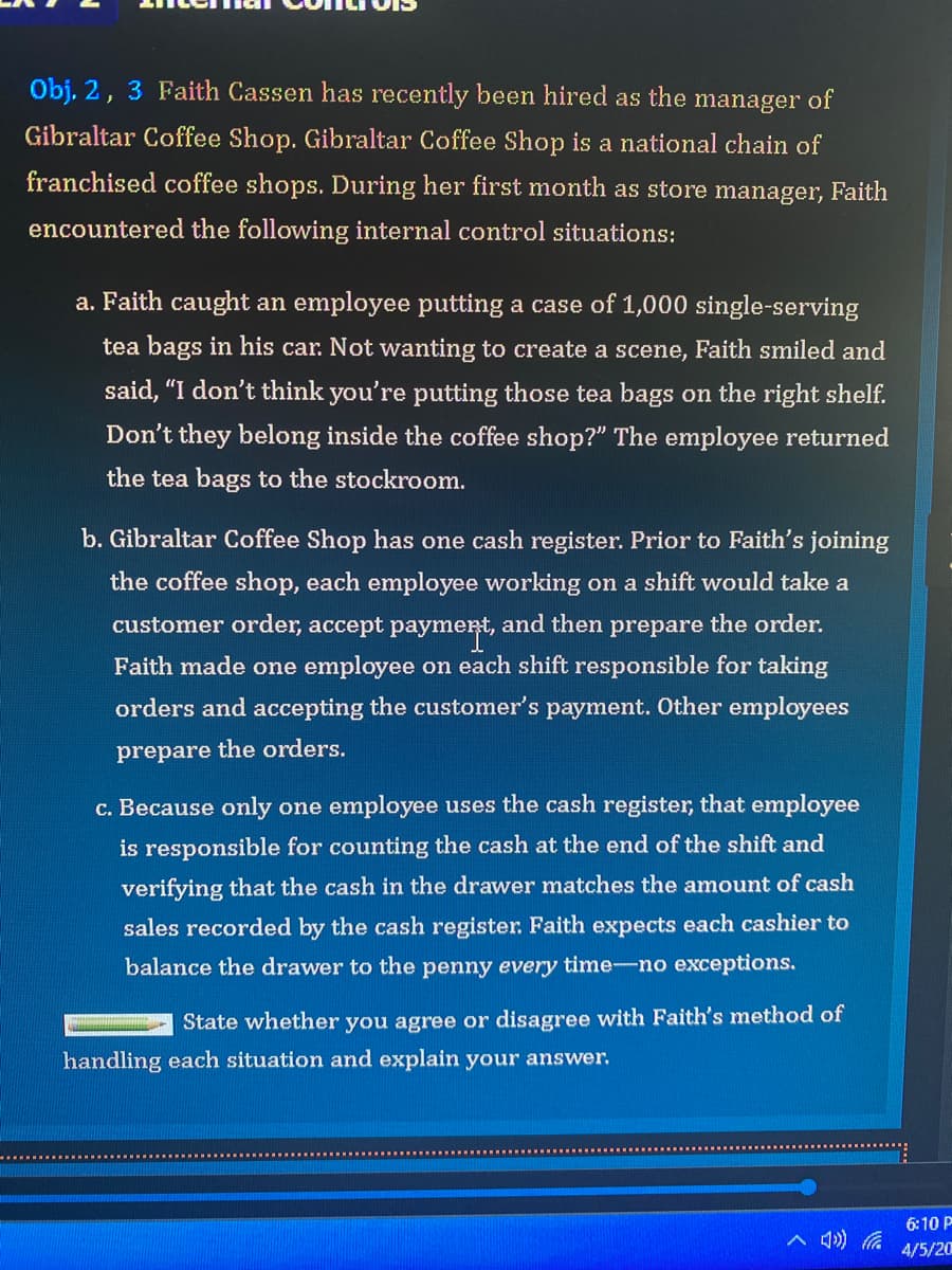 Obj, 2, 3 Faith Cassen has recently been hired as the manager of
Gibraltar Coffee Shop. Gibraltar Coffee Shop is a national chain of
franchised coffee shops. During her first month as store manager, Faith
encountered the following internal control situations:
a. Faith caught an employee putting a case of 1,000 single-serving
tea bags in his car. Not wanting to create a scene, Faith smiled and
said, "I don't think you're putting those tea bags on the right shelf.
Don't they belong inside the coffee shop?" The employee returned
the tea bags to the stockroom.
b. Gibraltar Coffee Shop has one cash register. Prior to Faith's joining
the coffee shop, each employee working on a shift would take a
customer order, accept paymert, and then prepare the order.
Faith made one employee on each shift responsible for taking
orders and accepting the customer's payment. Other employees
prepare the orders.
c. Because only one employee uses the cash register, that employee
is responsible for counting the cash at the end of the shift and
verifying that the cash in the drawer matches the amount of cash
sales recorded by the cash register. Faith expects each cashier to
balance the drawer to the penny every time-no exceptions.
State whether you agree or disagree with Faith's method of
handling each situation and explain your answer.
6:10 P
4/5/20
