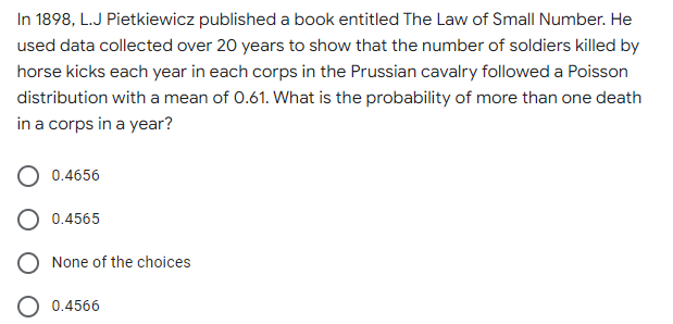 In 1898, L.J Pietkiewicz published a book entitled The Law of Small Number. He
used data collected over 20 years to show that the number of soldiers killed by
horse kicks each year in each corps in the Prussian cavalry followed a Poisson
distribution with a mean of 0.61. What is the probability of more than one death
in a corps in a year?
0.4656
0.4565
None of the choices
O 0.4566
