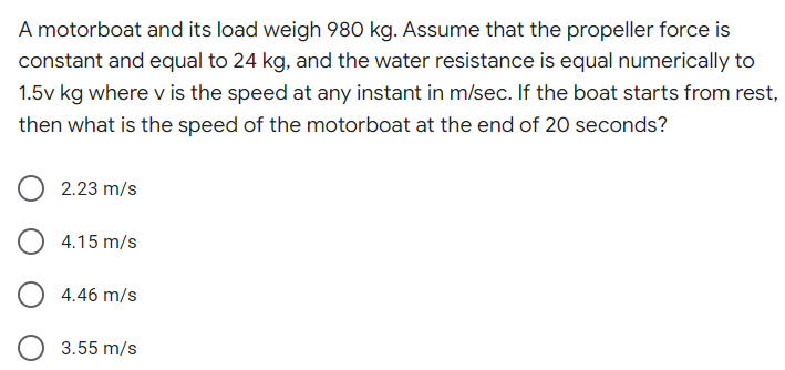 A motorboat and its load weigh 980 kg. Assume that the propeller force is
constant and equal to 24 kg, and the water resistance is equal numerically to
1.5v kg where v is the speed at any instant in m/sec. If the boat starts from rest,
then what is the speed of the motorboat at the end of 20 seconds?
2.23 m/s
4.15 m/s
4.46 m/s
3.55 m/s