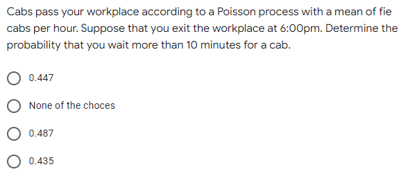 Cabs pass your workplace according to a Poisson process with a mean of fie
cabs per hour. Suppose that you exit the workplace at 6:00pm. Determine the
probability that you wait more than 10 minutes for a cab.
0.447
None of the choces
0.487
0.435
