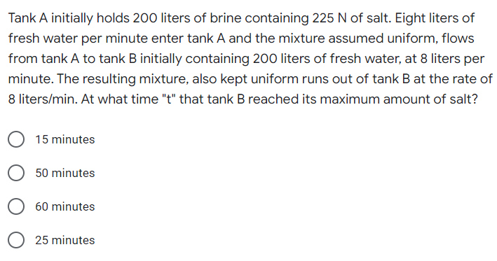 Tank A initially holds 200 liters of brine containing 225 N of salt. Eight liters of
fresh water per minute enter tank A and the mixture assumed uniform, flows
from tank A to tank B initially containing 200 liters of fresh water, at 8 liters per
minute. The resulting mixture, also kept uniform runs out of tank B at the rate of
8 liters/min. At what time "t" that tank B reached its maximum amount of salt?
15 minutes
50 minutes
60 minutes
25 minutes