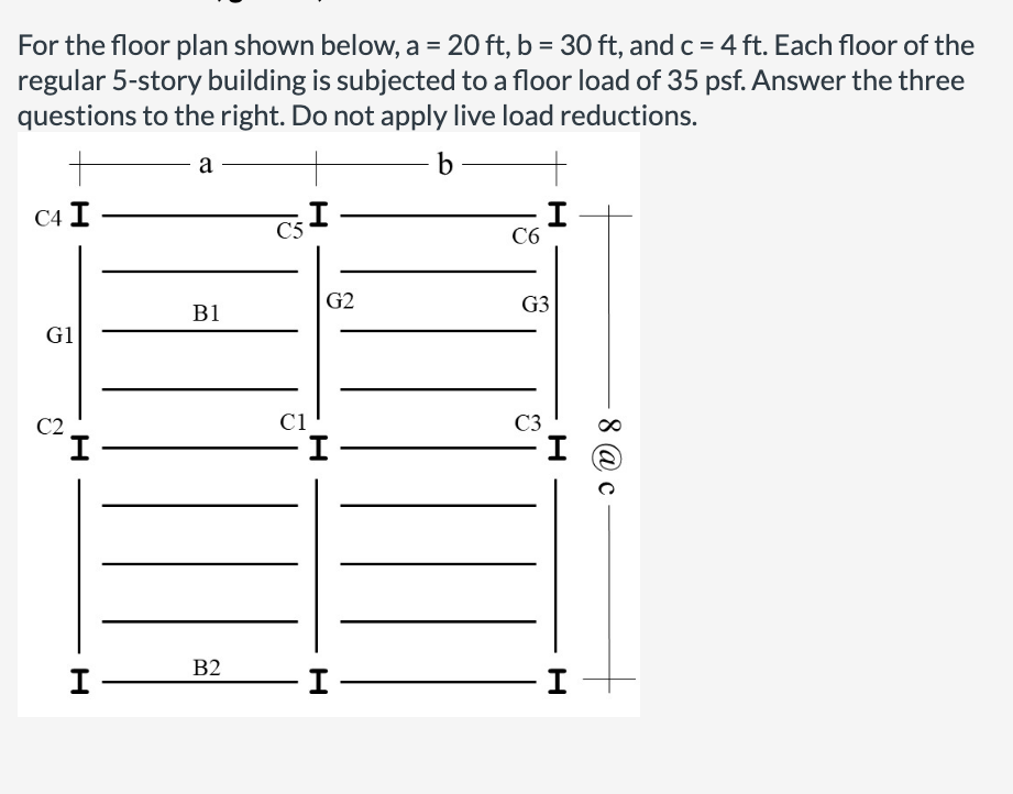 For the floor plan shown below, a = 20 ft, b = 30 ft, and c =4 ft. Each floor of the
regular 5-story building is subjected to a floor load of 35 psf. Answer the three
questions to the right. Do not apply live load reductions.
%3D
%3D
a
b
С4 I
C5
C6
G2
G3
B1
G1
C2
C1
C3
I
B2
I
