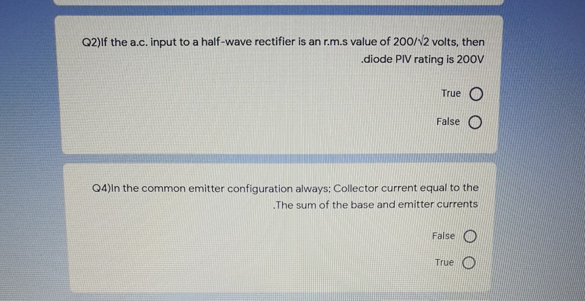 Q2)If the a.c. input to a half-wave rectifier is an r.m.s value of 200/v2 volts, then
.diode PIV rating is 200V
True
False O
Q4)ln the common emitter configuration always: Collector current equal to the
The sum of the base and emitter currents
False O
True
