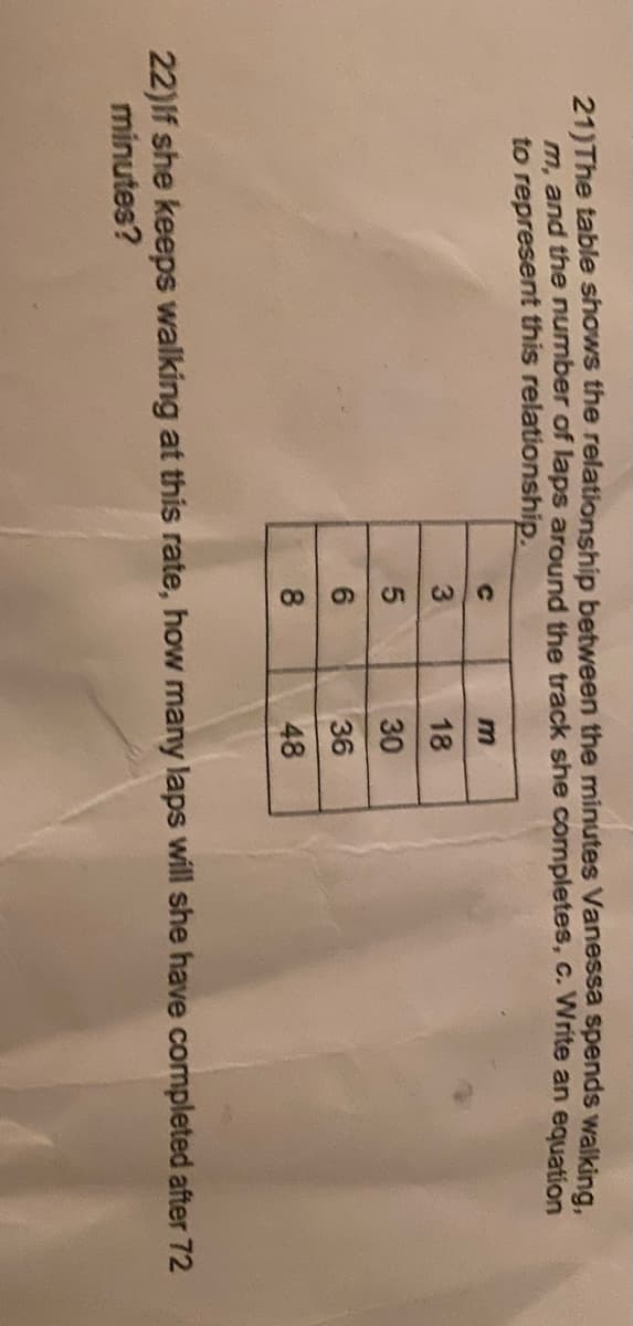 21)The table shows the relationship between the minutes Vanessa spends walking,
m. and the number of laps around the track she completes, c. Write an equation
to represent this relationship.
18
30
6.
36
8.
48
22)If she keeps walking at this rate, how many laps will she have completed after 72
minutes?
