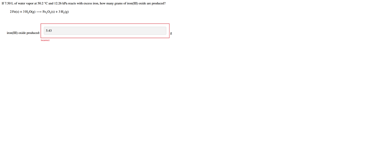 If 7.50 L of water vapor at 50.2 °C and 12.26 kPa reacts with excess iron, how many grams of iron(III) oxide are produced?
2 Fe(s) + 3 H,O(g)
Fe,0,(s) + 3 H,(g)
5.43
iron(III) oxide produced:
g
Incorrect
