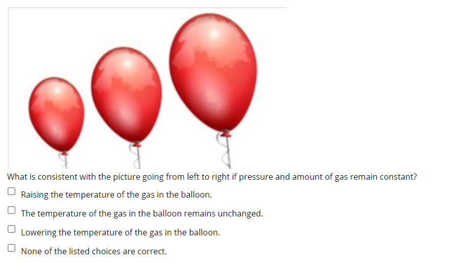 What is consistent with the picture going from left to right if pressure and amount of gas remain constant?
Raising the temperature of the gas in the balloon.
The temperature of the gas in the balloon remains unchanged.
Lowering the temperature of the gas in the balloon.
U None of the listed choices are correct.
