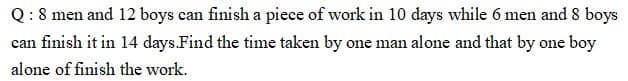 Q: 8 men and 12 boys can finish a piece of work in 10 days while 6 men and 8 boys
can finish it in 14 days.Find the time taken by one man alone and that by one boy
alone of finish the work.
