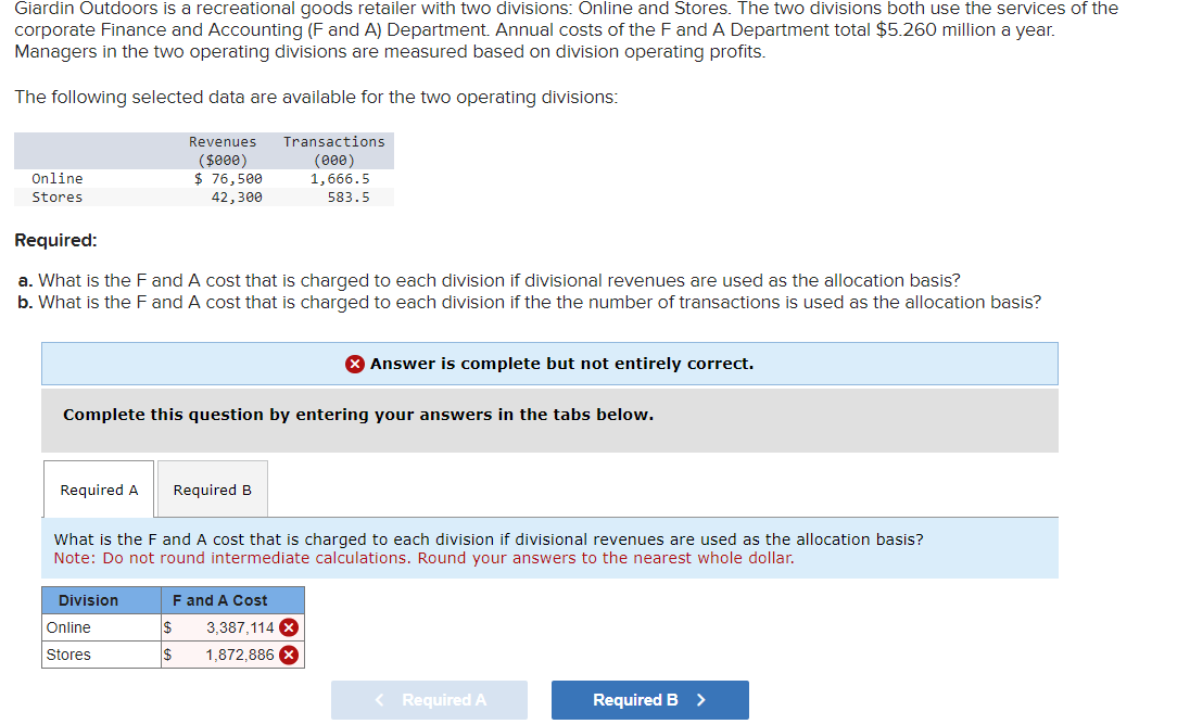 Giardin Outdoors is a recreational goods retailer with two divisions: Online and Stores. The two divisions both use the services of the
corporate Finance and Accounting (F and A) Department. Annual costs of the F and A Department total $5.260 million a year.
Managers in the two operating divisions are measured based on division operating profits.
The following selected data are available for the two operating divisions:
Online
Stores
Required:
Revenues
($000)
$ 76,500
42,300
Transactions
(000)
1,666.5
583.5
a. What is the F and A cost that is charged to each division if divisional revenues are used as the allocation basis?
b. What is the F and A cost that is charged to each division if the the number of transactions is used as the allocation basis?
Answer is complete but not entirely correct.
Complete this question by entering your answers in the tabs below.
Required A
Required B
What is the F and A cost that is charged to each division if divisional revenues are used as the allocation basis?
Note: Do not round intermediate calculations. Round your answers to the nearest whole dollar.
Division
F and A Cost
Online
$
3,387,114 x
Stores
$
1,872,886 x
< Required A
Required B >