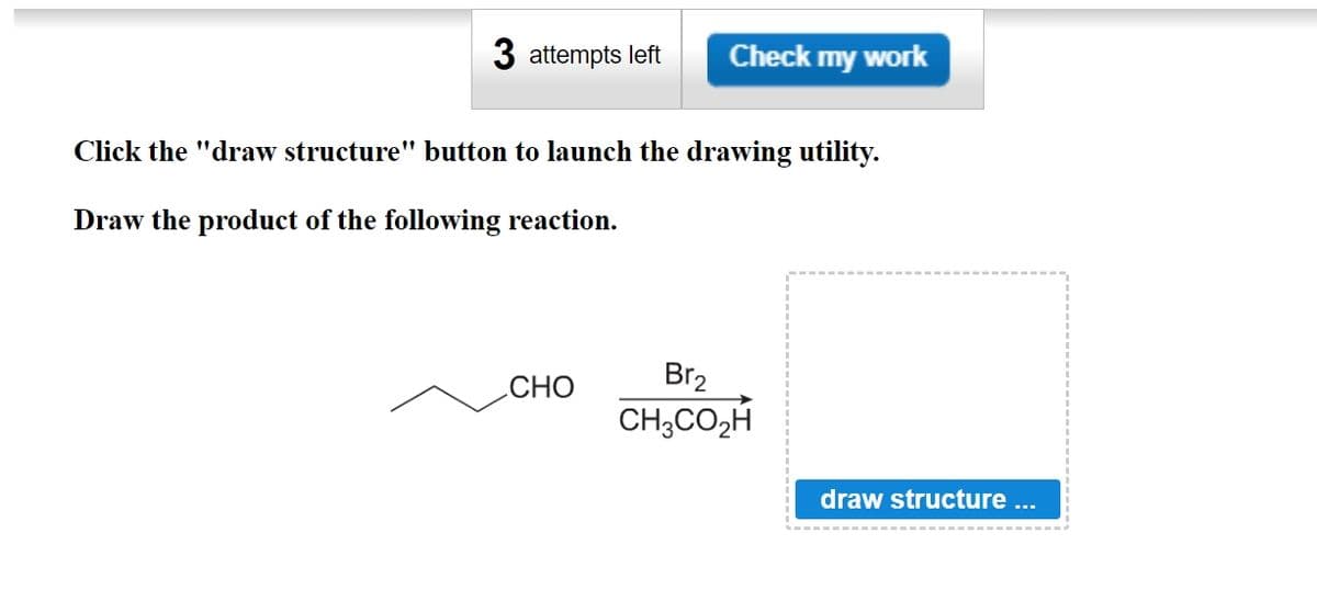 3 attempts left Check my work
Click the "draw structure" button to launch the drawing utility.
Draw the product of the following reaction.
Br2
CHO
CH, CO,H
draw structure ...