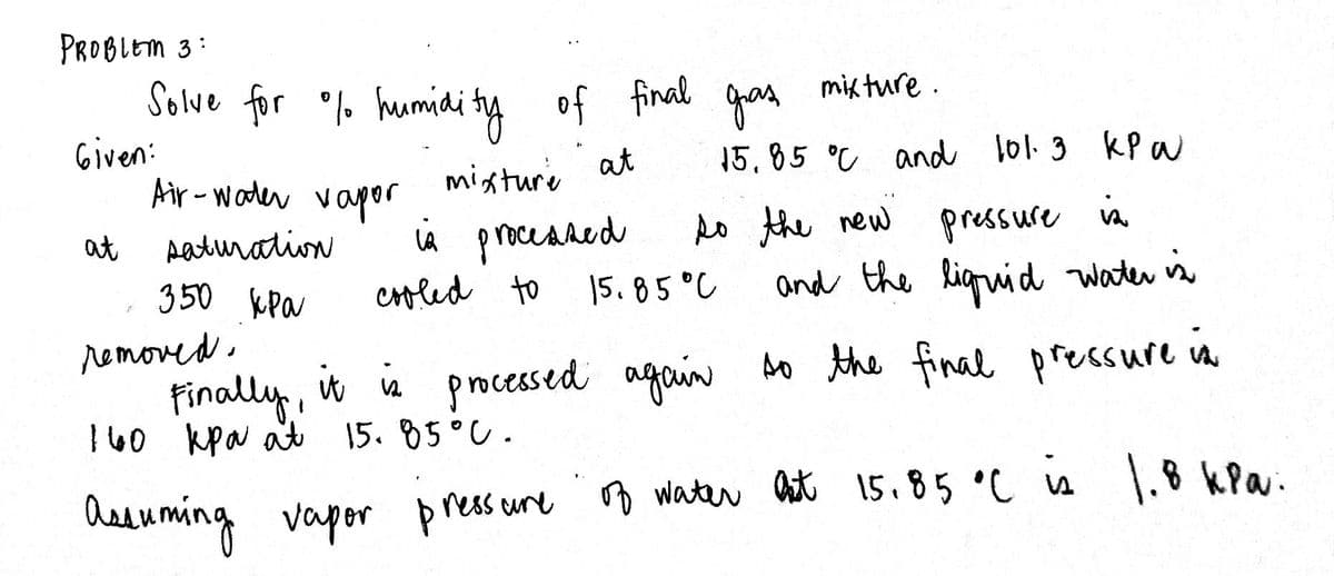 PROBLEM 3:
Solve for . humidi ty of final qas
Given:
Air - wader vapor
mik ture .
mixture at
15.85 °C and 101.3 kP w
do the new pressure vA
iÀ processed
cfled to
at
Aaturation
350 kPa
|5.85 °C
and the Riguid water is
removed.
finally, it a bo the final pressure in
160 kpa at 15. 85°C.
processed again
heeuming vapor pressune
B water ast 15.85 °C is \.8 kPa.
