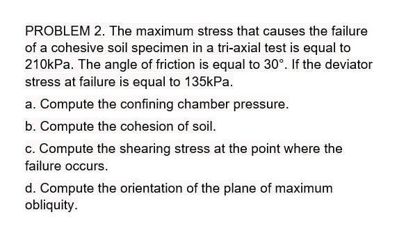 PROBLEM 2. The maximum stress that causes the failure
of a cohesive soil specimen in a tri-axial test is equal to
210kPa. The angle of friction is equal to 30°. If the deviator
stress at failure is equal to 135kPa.
a. Compute the confining chamber pressure.
b. Compute the cohesion of soil.
c. Compute the shearing stress at the point where the
failure occurs.
d. Compute the orientation of the plane of maximum
obliquity.
