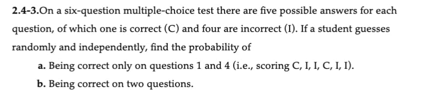 2.4-3.On a six-question multiple-choice test there are five possible answers for each
question, of which one is correct (C) and four are incorrect (I). If a student guesses
randomly and independently, find the probability of
a. Being correct only on questions 1 and 4 (i.e., scoring C, I, I, C, I, I).
b. Being correct on two questions.