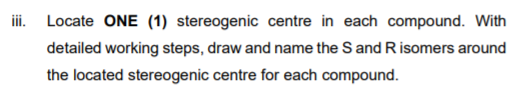 iii. Locate ONE (1) stereogenic centre in each compound. With
detailed working steps, draw and name the S and R isomers around
the located stereogenic centre for each compound.
