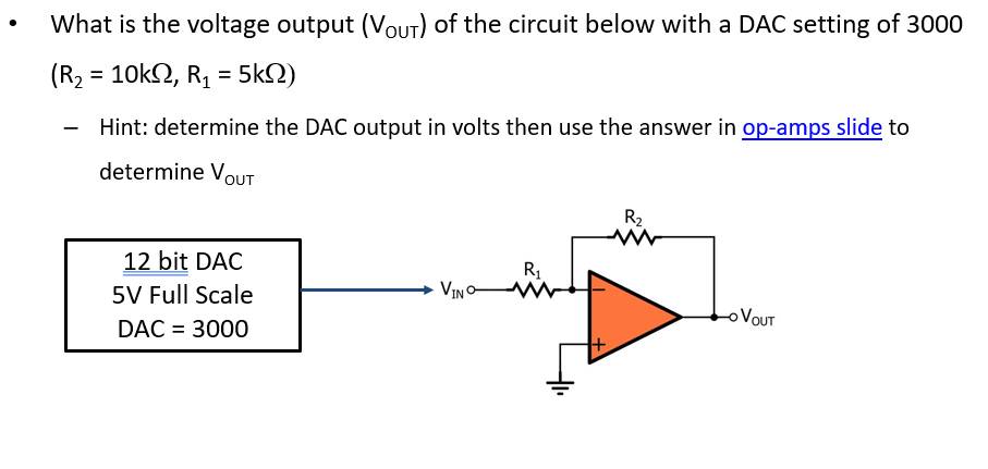 What is the voltage output (VOUT) of the circuit below with a DAC setting of 3000
(R2 = 10k2, R, = 5kN)
Hint: determine the DAC output in volts then use the answer in op-amps slide to
determine VOUT
R2
12 bit DAC
R1
5V Full Scale
VINO-
VOUT
DAC = 3000
