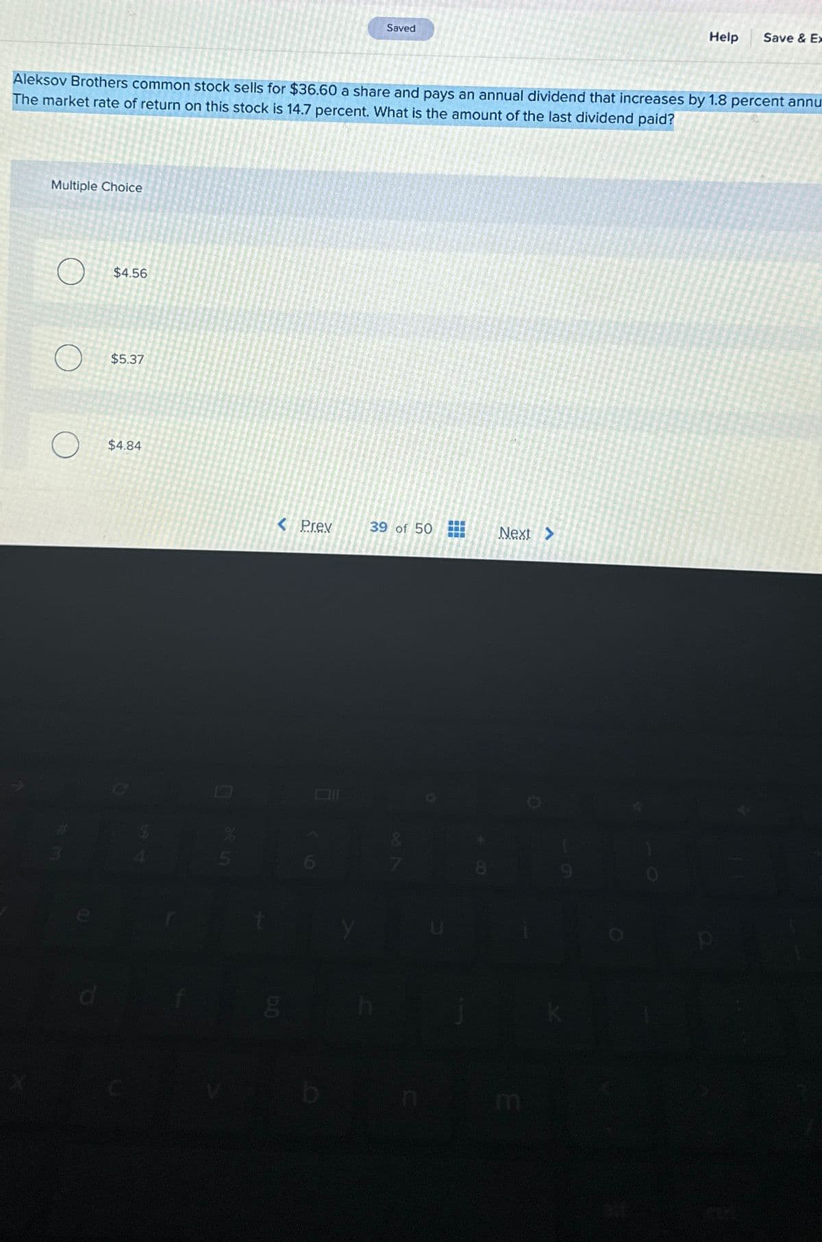 Multiple Choice
Aleksov Brothers common stock sells for $36.60 a share and pays an annual dividend that increases by 1.8 percent annu
The market rate of return on this stock is 14.7 percent. What is the amount of the last dividend paid?
O
$4.56
$5.37
$4.84
0
5
< Prev
6.0
Saved
g
39 of 50
28
8
Next >
Help Save & Ex
m