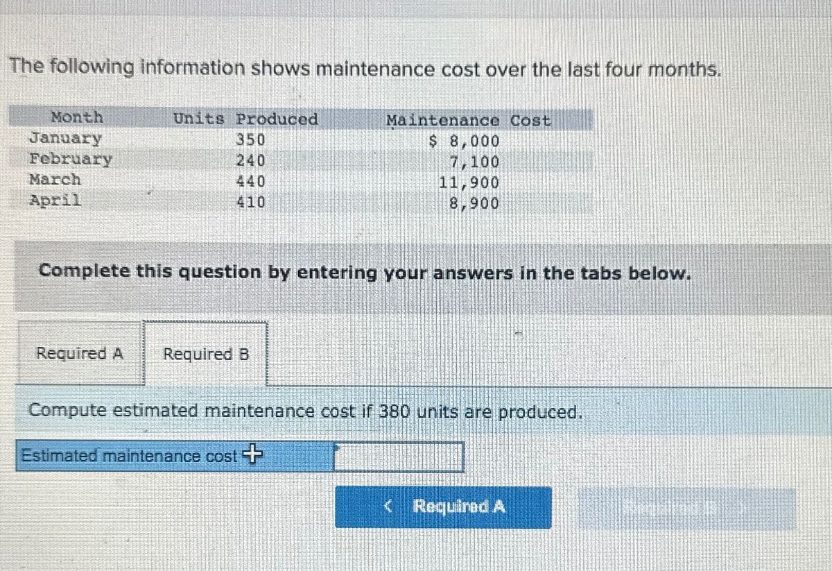 The following information shows maintenance cost over the last four months.
Month
Units Produced
January
350
February
240
March
440
April
410
Maintenance Cost
$ 8,000
7,100
11,900
8,900
Complete this question by entering your answers in the tabs below.
Required A Required B
Compute estimated maintenance cost if 380 units are produced.
Estimated maintenance cost +
<Required A