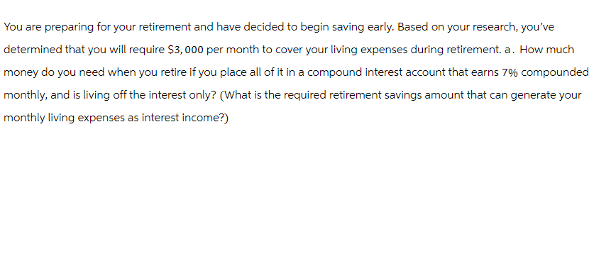 You are preparing for your retirement and have decided to begin saving early. Based on your research, you've
determined that you will require $3,000 per month to cover your living expenses during retirement. a. How much
money do you need when you retire if you place all of it in a compound interest account that earns 7% compounded
monthly, and is living off the interest only? (What is the required retirement savings amount that can generate your
monthly living expenses as interest income?)