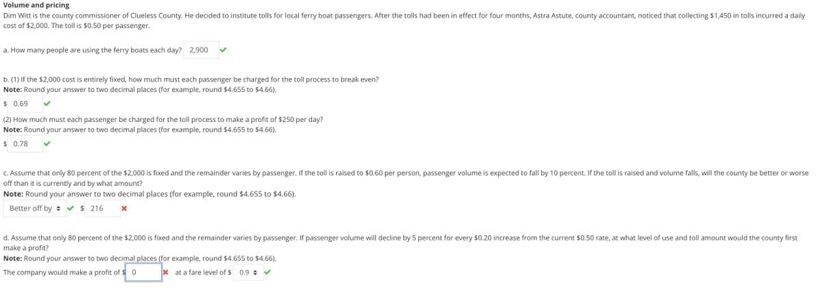 Volume and pricing
Dim Witt is the county commissioner of Clueless County. He decided to institute tolls for local ferry boat passengers. After the tolls had been in effect for four months, Astra Astute, county accountant, noticed that collecting $1,450 in tolls incurred a daily
cost of $2,000. The toll is $0.50 per passenger.
a. How many people are using the ferry boats each day? 2,900
b. (1) If the $2,000 cost is entirely fixed, how much must each passenger be charged for the toll process to break even?
Note: Round your answer to two decimal places (for example, round $4.655 to $4.66).
$0.69
(2) How much must each passenger be charged for the toll process to make a profit of $250 per day?
Note: Round your answer to two decimal places (for example, round $4.655 to $4.66).
$ 0.78
c. Assume that only 80 percent of the $2,000 is fixed and the remainder varies by passenger. If the toll is raised to $0.60 per person, passenger volume is expected to fall by 10 percent. If the toll is raised and volume falls, will the county be better or worse
off than it is currently and by what amount?
Note: Round your answer to two decimal places (for example, round $4.655 to $4.66).
Better off by ✔ $ 216
X
d. Assume that only 80 percent of the $2,000 is fixed and the remainder varies by passenger. If passenger volume will decline by 5 percent for every $0.20 increase from the current $0.50 rate, at what level of use and toll amount would the county first
make a profit?
Note: Round your answer to two decimal places (for example, round $4.655 to $4.66).
The company would make a profit of $0
Xat a fare level of $ 0.9