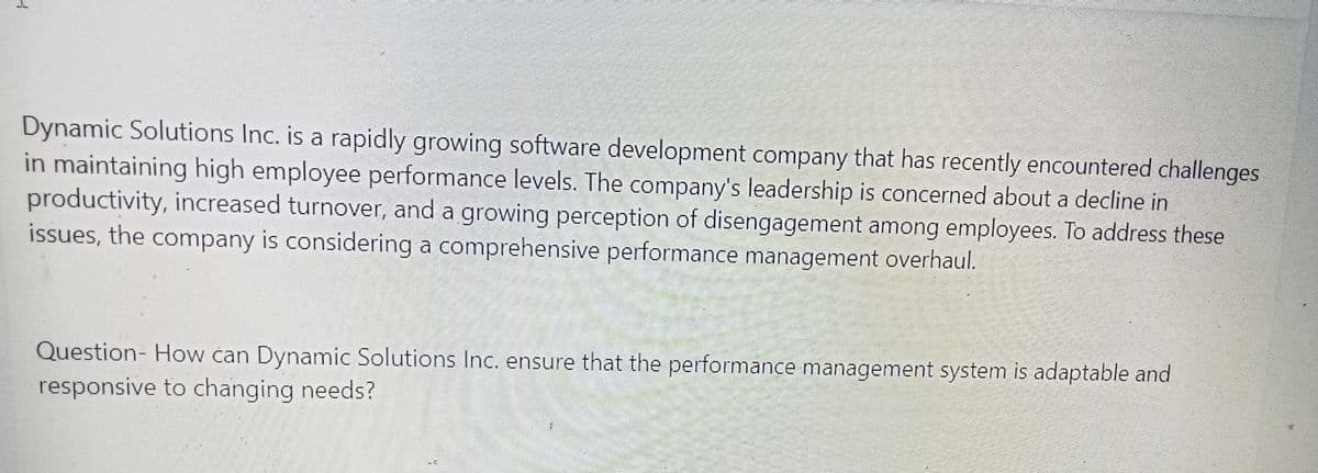 Dynamic Solutions Inc. is a rapidly growing software development company that has recently encountered challenges
in maintaining high employee performance levels. The company's leadership is concerned about a decline in
productivity, increased turnover, and a growing perception of disengagement among employees. To address these
issues, the company is considering a comprehensive performance management overhaul.
Question- How can Dynamic Solutions Inc. ensure that the performance management system is adaptable and
responsive to changing needs?