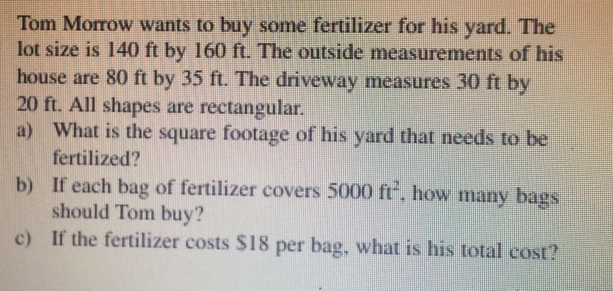 Tom Morrow wants to buy some fertilizer for his yard. The
lot size is 140 ft by 160 ft. The outside measurements of his
house are 80 ft by 35 ft. The driveway measures 30 ft by
20 ft. All shapes are rectangular,
What is the square footage of his yard that needs to be
fertilized?
b) If each bag of fertilizer covers 5000 ft, how many bags
should Tom buy?
c) If the fertilizer costs $18 per bag, what is his total cost?
