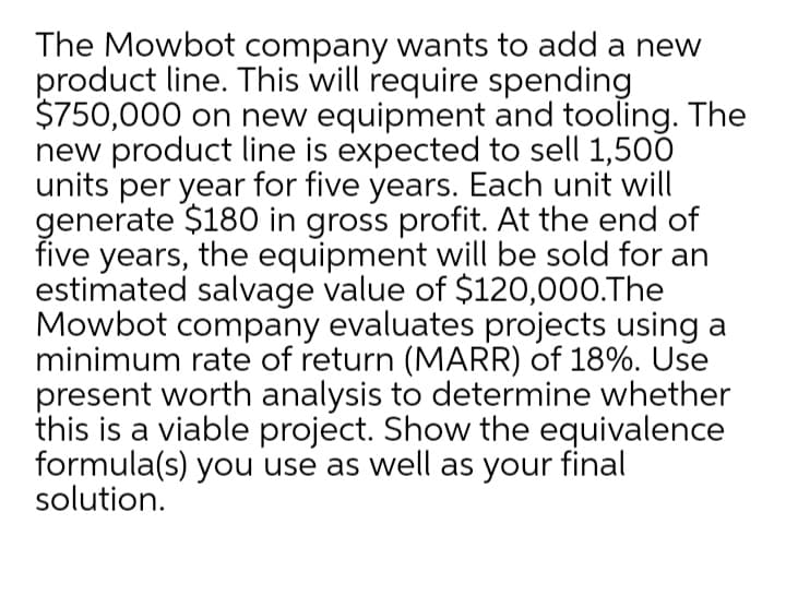 The Mowbot company wants to add a new
product line. This will require spending
$750,000 on new equipment and tooling. The
new product line is expected to sell 1,500
units per year for five years. Each unit will
generate $180 in gross profit. At the end of
five years, the equipment will be sold for an
estimated salvage value of $120,000.The
Mowbot company evaluates projects using a
minimum rate of return (MARR) of 18%. Use
present worth analysis to determine whether
this is a viable project. Show the equivalence
formula(s) you use as well as your final
solution.
