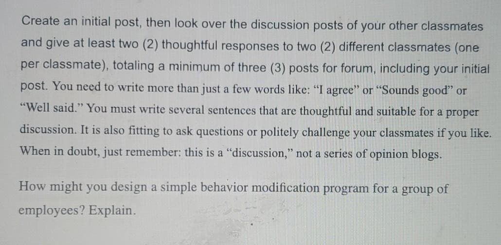 Create an initial post, then look over the discussion posts of your other classmates
and give at least two (2) thoughtful responses to two (2) different classmates (one
per classmate), totaling a minimum of three (3) posts for forum, including your initial
post. You need to write more than just a few words like: "I agree" or "Sounds good" or
"Well said." You must write several sentences that are thoughtful and suitable for a proper
discussion. It is also fitting to ask questions or politely challenge your classmates if you like.
When in doubt, just remember: this is a "discussion," not a series of opinion blogs.
How might you design a simple behavior modification program for a group of
employees? Explain.
