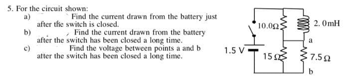 5. For the circuit shown:
Find the current drawn from the battery just
a)
after thie switch is closed.
b)
after the switch has been closed a long time.
c)
ater the switch has been closed a long time.
10.02:
2. OmH
Find the current drawn from the battery
a
Find the voltage between points a and b
1.5 V
15 37.50
