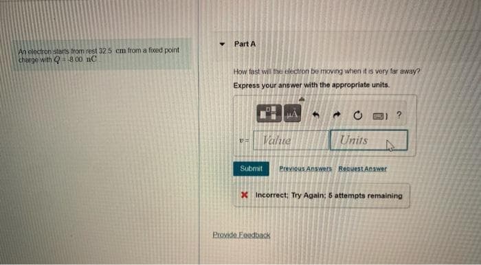 Part A
An olectron starts from rest 32.5 cm from a foced point
charge with Qa8 00 nC
How fast will the electron be moving when it is very far away?
Express your answer with the appropriate units.
Value
Units
Submit
Previous Answers Request Answer
X Incorrect; Try Again; 5 attempts remaining
Provide Foodback
