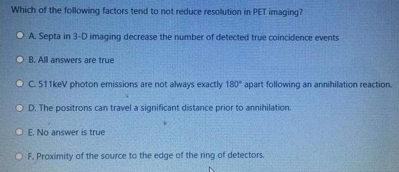 Which of the following factors tend to not reduce resolution in PET imaging?
O A. Septa in 3-D imaging decrease the number of detected true coincidence events
O B. All answers are true
O C. 511keV photon emissions are not always exactly 180° apart following an annihilation reaction.
O D. The positrons can travel a significant distance prior to annihilation.
O E. No answer is true
O F. Proximity of the source to the edge of the ring of detectors.
