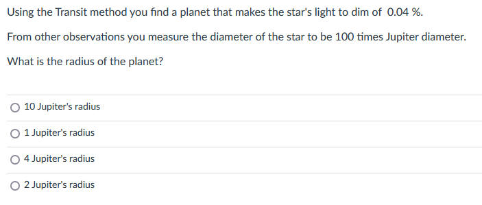 Using the Transit method you find a planet that makes the star's light to dim of 0.04 %.
From other observations you measure the diameter of the star to be 100 times Jupiter diameter.
What is the radius of the planet?
O 10 Jupiter's radius
O 1 Jupiter's radius
O 4 Jupiter's radius
O 2 Jupiter's radius
