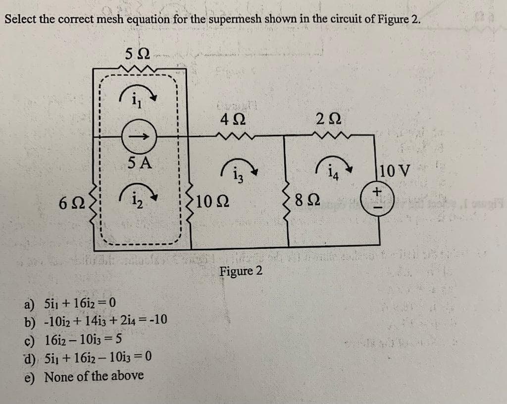 Select the correct mesh equation for the supermesh shown in the circuit of Figure 2.
5Ω
4Ω.
5 A
10 V
6Ω.
102
282
Figure 2
a) 5i1 + 16i2 = 0
b) -10iz + 14i3 + 2i4 = -10
c) 16i2 – 10i3 = 5
d) 5i1 +16i2-10i3 = 0
e) None of the above
%3D
%3D
