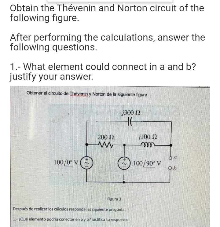 Obtain the Thévenin and Norton circuit of the
following figure.
After performing the calculations, answer the
following questions.
1.- What element could connect in a and b?
justify your answer.
Obtener el circuito de Thévenin y Norton de la siguiente figura.
-j300 N
200 2
j100 2
ele
100/0 v (
100/90 V
Figura 3
Después de realizar los cálculos responda las siguiente pregunta.
1.- ¿Qué elemento podría conectar en a y b? justifica tu respuesta.
