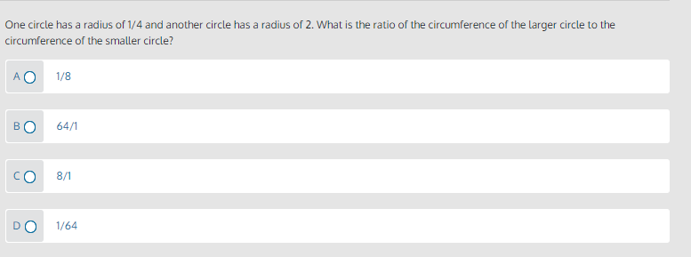 One circle has a radius of 1/4 and another circle has a radius of 2. What is the ratio of the circumference of the larger circle to the
circumference of the smaller circle?
A O
1/8
BO
64/1
8/1
1/64
