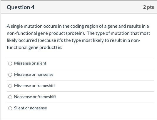 A single mutation occurs in the coding region of a gene and results in a
non-functional gene product (protein). The type of mutation that most
likely occurred (because it's the type most likely to result in a non-
functional gene product) is:
Missense or silent
Missense or nonsense
Missense or frameshift
Nonsense or frameshift
Silent or nonsense
