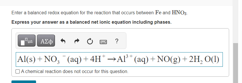 Enter a balanced redox equation for the reaction that occurs between Fe and HNO3.
Express your answer as a balanced net ionic equation including phases.
?
ΑΣΦ
Al(s) + NO3 ¯ (aq) + 4H* →Al³+ (aq) + NO(g) + 2H₂ O(1)
A chemical reaction does not occur for this question.