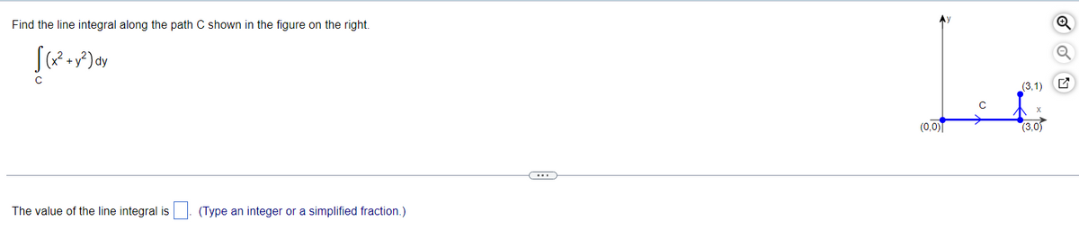 Find the line integral along the path C shown in the figure on the right.
(x² + y²) dy
с
The value of the line integral is
(Type an integer or a simplified fraction.)
(0,0)
(3,1)
(3,0)