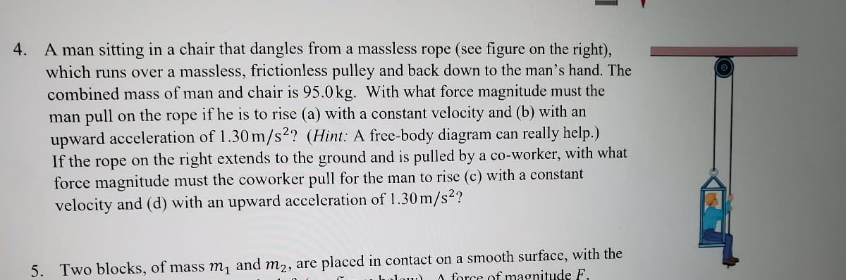 4. A man sitting in a chair that dangles from a massless rope (see figure on the right),
which runs over a massless, frictionless pulley and back down to the man's hand. The
combined mass of man and chair is 95.0kg. With what force magnitude must the
man pull on the rope if he is to rise (a) with a constant velocity and (b) with an
upward acceleration of 1.30 m/s²? (Hint: A free-body diagram can really help.)
If the rope on the right extends to the ground and is pulled by a co-worker, with what
force magnitude must the coworker pull for the man to rise (c) with a constant
velocity and (d) with an upward acceleration of 1.30 m/s2?
5. Two blocks, of mass m, and m,, are placed in contact on a smooth surface, with the
A force of magnitude F,
low)
