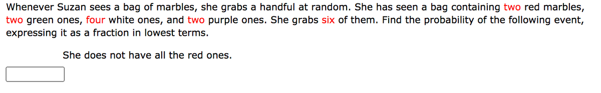 **Problem: Probability with Marbles**

Whenever Suzan sees a bag of marbles, she grabs a handful at random. She has seen a bag containing **two** red marbles, **two** green ones, **four** white ones, and **two** purple ones. She grabs **six** of them. Find the probability of the following event, expressing it as a fraction in lowest terms.

**Event:**
She does not have all the red ones.

[Text Box for Answer]