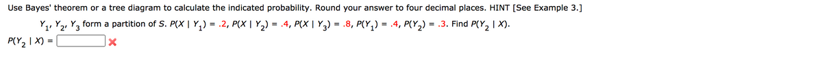 Use Bayes' theorem or a tree diagram to calculate the indicated probability. Round your answer to four decimal places. HINT [See Example 3.]
, Y2, Y3 form a partition of S. P(X | Y,) = .2, P(X | Y2) = .4, P(X | Y3) = .8, P(Y,) = .4, P(Y,) = .3. Find P(Y, | X).
Y.
P(Y2 I X) :
%3D
