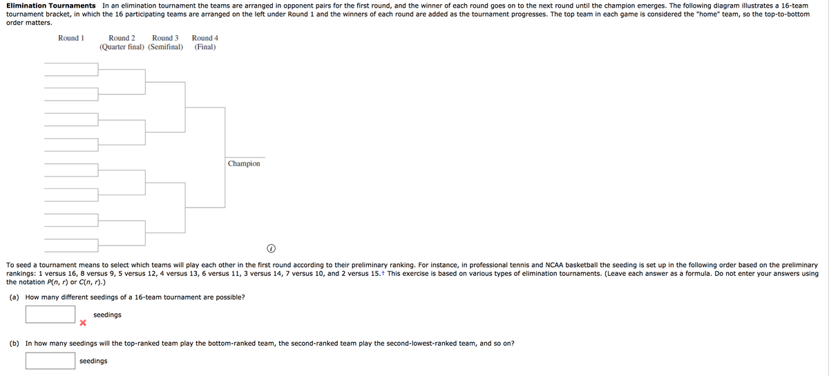 Elimination Tournaments In an elimination tournament the teams are arranged in opponent pairs for the first round, and the winner of each round goes on to the next round until the champion emerges. The following diagram illustrates a 16-team
tournament bracket, in which the 16 participating teams are arranged on the left under Round 1 and the winners of each round are added as the tournament progresses. The top team in each game is considered the "home" team, so the top-to-bottom
order matters.
Round 1
Round 2
Round 3
Round 4
(Quarter final) (Semifinal)
(Final)
Champion
To seed a tournament means to select which teams will play each other in the first round according to their preliminary ranking. For instance, in professional tennis and NCAA basketball the seeding
rankings: 1 versus 16, 8 versus 9, 5 versus 12, 4 versus 13, 6 versus 11, 3 versus 14, 7 versus 10, and 2 versus 15.t This exercise is based on various types of elimination tournaments. (Leave each answer as a formula. Do not enter your answers using
the notation P(n, r) or C(n, r).)
set up in the following order based on the preliminary
(a) How many different seedings of a 16-team tournament are possible?
seedings
(b) In how many seedings will the top-ranked team play the bottom-ranked team, the second-ranked team play the second-lowest-ranked team, and so on?
seedings
