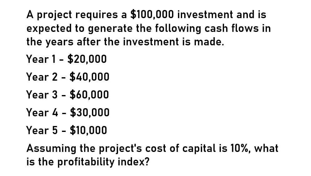 A project requires a $100,000 investment and is
expected to generate the following cash flows in
the years after the investment is made.
Year 1 $20,000
-
Year 2
-
$40,000
Year 3 $60,000
-
Year 4 $30,000
-
Year 5 - $10,000
Assuming the project's cost of capital is 10%, what
is the profitability index?