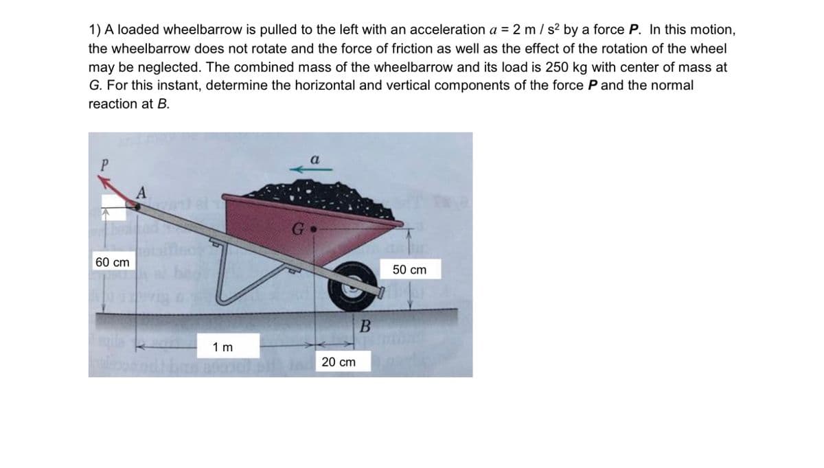 1) A loaded wheelbarrow is pulled to the left with an acceleration a = 2 m / s2 by a force P. In this motion,
the wheelbarrow does not rotate and the force of friction as well as the effect of the rotation of the wheel
may be neglected. The combined mass of the wheelbarrow and its load is 250 kg with center of mass at
G. For this instant, determine the horizontal and vertical components of the force P and the normal
reaction at B.
a
P
G
60 cm
50 cm
1 m
20 cm
