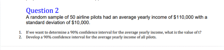 A random sample of 50 airline pilots had an average yearly income of $110,000 with a
standard deviation of $10,000.
If we want to determine a 90% confidence interval for the average yearly income, what is the value of t?
Develop a 90% confidence interval for the average yearly income of all pilots.
