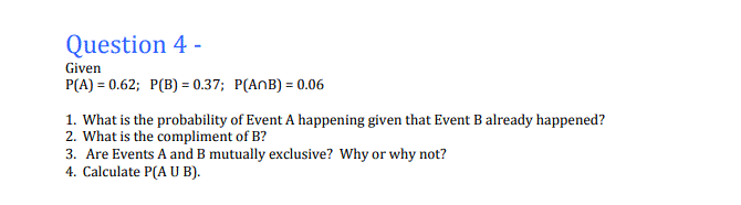 Question 4 -
Given
P(A) = 0.62; P(B) = 0.37; P(AnB) = 0.06
1. What is the probability of Event A happening given that Event B already happened?
2. What is the compliment of B?
3. Are Events A and B mutually exclusive? Why or why not?
4. Calculate P(A U B).
