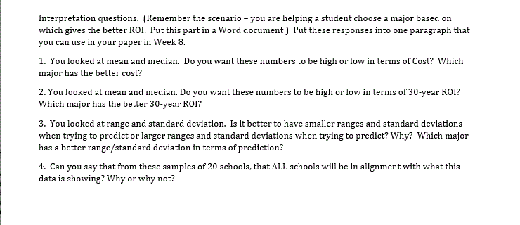 You looked at mean and median. Do you want these numbers to be high or low in terms of Cost? Which
ajor has the better cost?
You looked at mean and median. Do you want these numbers to be high or low in terms of 30-year ROI?
hich major has the better 30-year R01?
You looked at range and standard deviation. Is it better to have smaller ranges and standard deviations
ien trying to predict or larger ranges and standard deviations when trying to predict? Why? Which major
