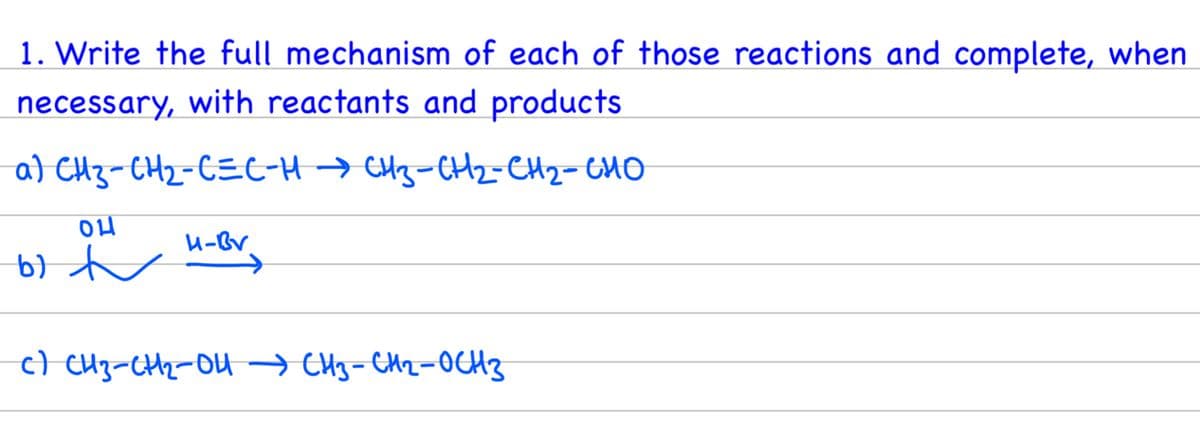 1. Write the full mechanism of each of those reactions and complete, when
necessary, with reactants and products.
a) CH3-CH2-CECHCH3-CH2-CH2 CHO
04
b) t
c) CH3-CH₂-OH CH3-CH₂-OCH 3
H-Bv