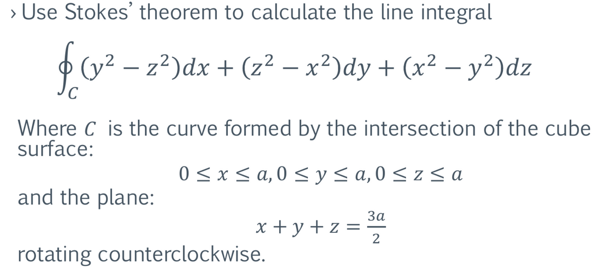 > Use Stokes' theorem to calculate the line integral
f (v² − z²)dx + (z² − x²)dy + (x² − y²)dz
с
Where C is the curve formed by the intersection of the cube
surface:
0≤x≤ a,0 ≤ y ≤ a, 0≤z≤a
and the plane:
x+y+z=
rotating counterclockwise.
3a
2