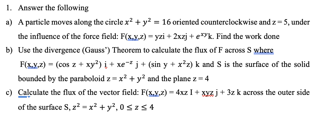 1. Answer the following
a) A particle moves along the circle x² + y² = 16 oriented counterclockwise and z = 5, under
the influence of the force field: F(x,y,z) = yzi + 2xzj + exyk. Find the work done
b) Use the divergence (Gauss') Theorem to calculate the flux of F across S where
-Z
F(x,y,z)
(cos z + xy²) į + xe` ´j + (sin y + x²z) k and S is the surface of the solid
bounded by the paraboloid z =x² + y² and the plane z = 4
c) Calculate the flux of the vector field: F(x,y,z) = 4xz I + xyz j + 3z k across the outer side
of the surface S, z² = x² + y²,0 ≤ z ≤ 4
=